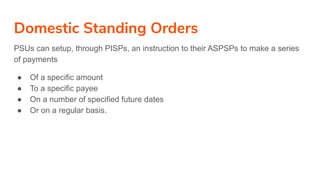 Domestic Standing Orders
PSUs can setup, through PISPs, an instruction to their ASPSPs to make a series
of payments
● Of a specific amount
● To a specific payee
● On a number of specified future dates
● Or on a regular basis.
 
