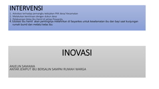 INOVASI
ANJELIN SAMAWA
ANTAR JEMPUT IBU BERSALIN SAMPAI RUMAH WARGA
INTERVENSI
1. Advokasi terhadap pemangku kebijakan PKK desa/ Kecamatan
2. Melakukan kemitraan dengan dukun desa
3. Pelaksanaan Kelas Ibu Hamil di setiap Posyandu
4. Edukasi ibu hamil akan pentingnya melahirkan di fasyankes untuk keselamatan ibu dan bayi saat kunjungan
rumah bumil dan melalui kelas ibu
 