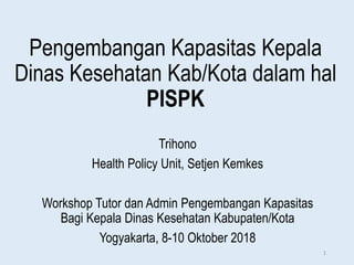Pengembangan Kapasitas Kepala
Dinas Kesehatan Kab/Kota dalam hal
PISPK
Trihono
Health Policy Unit, Setjen Kemkes
Workshop Tutor dan Admin Pengembangan Kapasitas
Bagi Kepala Dinas Kesehatan Kabupaten/Kota
Yogyakarta, 8-10 Oktober 2018
1
 
