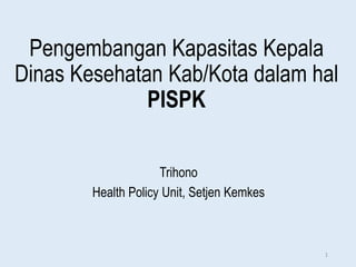 Pengembangan Kapasitas Kepala
Dinas Kesehatan Kab/Kota dalam hal
PISPK
Trihono
Health Policy Unit, Setjen Kemkes
1
 