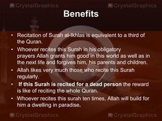 Benefits
• Recitation of Surah al-Ikhlas is equivalent to a third of
the Quran.
• Whoever recites this Surah in his obligatory
prayers Allah grants him good in this world as well as in
the next life and forgives him, his parents and children.
• Allah likes very much those who recite this Surah
regularly.
• If this Surah is recited for a dead person the reward
is like of reciting the whole Quran.
• Whoever recites this surah ten times, Allah will build for
him a dwelling in paradise.
 
