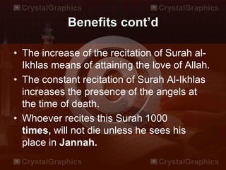 Benefits cont’d
• The increase of the recitation of Surah al-
Ikhlas means of attaining the love of Allah.
• The constant recitation of Surah Al-Ikhlas
increases the presence of the angels at
the time of death.
• Whoever recites this Surah 1000
times, will not die unless he sees his
place in Jannah.
 