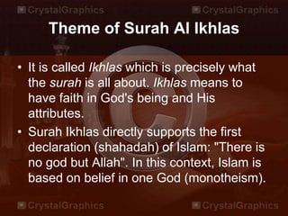Theme of Surah Al Ikhlas
• It is called Ikhlas which is precisely what
the surah is all about. Ikhlas means to
have faith in God's being and His
attributes.
• Surah Ikhlas directly supports the first
declaration (shahadah) of Islam: "There is
no god but Allah". In this context, Islam is
based on belief in one God (monotheism).
 