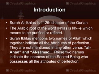 Introduction
• Surah Al-Ikhlas is 112th chapter of the Qur’an
• The Arabic root of the word Ikhlas is kh-l-s which
means to be purified or refined.
• Surah Ikhlas mentions two names of Allah which
together indicate all the Attributes of perfection.
They are not mentioned in any other verse: “al-
Ahad” and “Al-samad.” These two names
indicate the oneness of the Sacred Being who
possesses all the attributes of perfection.
 