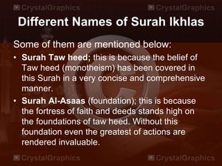 Different Names of Surah Ikhlas
Some of them are mentioned below:
• Surah Taw heed; this is because the belief of
Taw heed (monotheism) has been covered in
this Surah in a very concise and comprehensive
manner.
• Surah Al-Asaas (foundation); this is because
the fortress of faith and deeds stands high on
the foundations of taw heed. Without this
foundation even the greatest of actions are
rendered invaluable.
 
