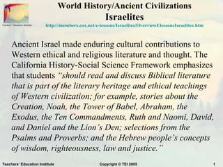 World History/Ancient Civilizations
                                                           Israelites
Teachers’ Education Institute   http://members.cox.net/e-lessons/Israelites/OverviewElessonsIsraelites.htm



         Ancient Israel made enduring cultural contributions to
         Western ethical and religious literature and thought. The
         California History-Social Science Framework emphasizes
         that students “should read and discuss Biblical literature
         that is part of the literary heritage and ethical teachings
         of Western civilization; for example, stories about the
         Creation, Noah, the Tower of Babel, Abraham, the
         Exodus, the Ten Commandments, Ruth and Naomi, David,
         and Daniel and the Lion’s Den; selections from the
         Psalms and Proverbs; and the Hebrew people’s concepts
         of wisdom, righteousness, law and justice.”
Teachers’ Education Institute                            Copyright © TEI 2005                                1
 