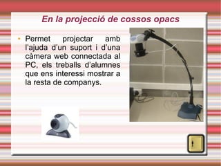 En la projecció de cossos opacs Permet projectar amb l’ajuda d’un suport i d’una càmera web connectada al PC, els treballs d’alumnes que ens interessi mostrar a la resta de companys. 