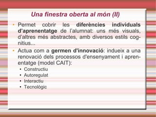 Una finestra oberta al món (II)‏ Permet cobrir les  diferències individuals d’aprenentatge  de l’alumnat: uns més visuals, d’altres més abstractes, amb diversos estils cognitius... Actua com a  germen d'innovació : indueix a una renovació dels processos d'ensenyament i aprenentatge (model CAIT): Constructiu Autoregulat Interactiu Tecnològic 