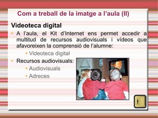 Videoteca digital A l’aula, el Kit d’Internet ens permet accedir a multitud de recursos audiovisuals i vídeos que afavoreixen la comprensió de l’alumne: Videoteca  digital Recursos audiovisuals: Audiovisuals Adreces Com a treball de la imatge a l’aula (II)‏ 