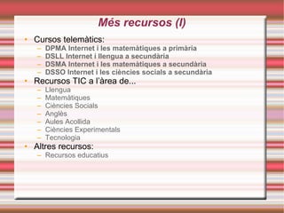 Més recursos (I)‏ Cursos telemàtics: DPMA  I nternet  i les  matemàtiques  a   primària       DSLL   Internet i  llengua  a  secundària    DSMA  Internet i les  matemàtiques  a  secundàr ia DSSO  In ternet  i les  ciències socials  a  secundària Recursos TIC a l’àrea de... Llengua   Matemàtiques   Ciències Socials   Anglès   Aules Acollida   Ciències Experimentals   Tecnologia Altres recursos: Recursos educatius 