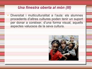 Una finestra oberta al món (III)‏ Diversitat i multiculturalitat a l’aula: els alumnes procedents d’altres cultures poden tenir un suport per donar a conèixer, d’una forma visual, aquells aspectes valuosos de la seva cultura. 