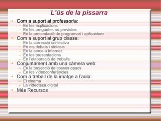 L’ús de la pissarra Com a suport al professor/a: En les explicacions En les preguntes no previstes En la presentació de programari i aplicacions Com a suport al grup classe: En la correcció col· lectiva En els debats i síntesis En la cerca a Internet En les presentacions En l’elaboració de treballs Conjuntament amb una càmera web: En la projecció de cossos opacs En les  videoconferències Com a treball de la imatge a l’aula: El cinema La  videoteca  digital Més Recursos 