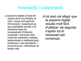 Innovació i cooperació La pissarra digital a l'aula de classe obre una finestra al món i actua com germen d'innovació i cooperació ja que possibilita accedir a la immensa base de coneixement d'Internet, compartir i comentar tota mena de materials i treballs seleccionats o realitzats pels professors i els estudiants, i comunicar-se i interactuar en temps real. A tot això cal afegir que la pissarra digital resulta molt fàcil d'utilitzar: de seguida s'aprèn tot el necessari per començar. 