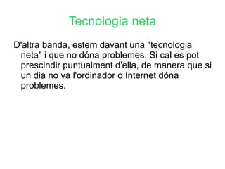 Tecnologia neta D'altra banda, estem davant una "tecnologia neta" i que no dóna problemes. Si cal es pot prescindir puntualment d'ella, de manera que si un dia no va l'ordinador o Internet dóna problemes. 