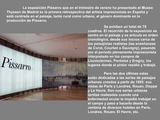 La exposición Pissarro que en el trimestre de verano ha presentado el Museo
Thyssen de Madrid es la primera retrospectiva del artista impresionista en España y
está centrada en el paisaje, tanto rural como urbano, el género dominante en la
producción de Pissarro.
Se exhiben un total de 79
cuadros. El recorrido de la exposición se
centra en el paisaje y se articula en orden
cronológico, desde sus inicios cerca de
los paisajistas realistas (las enseñanzas
de Corot, Courbet o Dauvigny), pasando
por el periodo plenamente impresionista
interpretado en los campos de
Louveciennes, Pontoise y Eragny, los
lugares donde el pintor residió y trabajó.
Pero las dos últimas salas
están dedicadas a las series de paisajes
urbanos creados a partir de 1893: sus
vistas de Paris y Londres, Rouan, Dieppe
y Le Havre. Son sus series urbanas
tardías realizadas cuando una
enfermedad ocular le impidió trabajar en
el campo y pasó a hacerlo desde la
ventana de diversos hoteles en París,
Londres, Rouen, El Havre, etc.

 