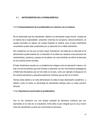 11 
1.1. ANTECEDENTES DE LA PROBLEMÁTICA 
1.1.1 Contextualización de la problemática en relación con su historia 
Se ha observado que los estudiantes, debido a la demasiada carga horaria propias de 
la materia de la especialidad presentan síntomas de cansancio, desconcentración, se 
quedan dormidos en clases, les cuesta entender la materia, pero el bajo rendimiento 
universitario puede estar ocasionado por un descuido en tu hábito alimenticio. 
Son problemas con los que no toma mayor importancia. Se habla de un descuido en la 
alimentación puede tratarse de un desorden en la dieta con respecto a las porciones de 
carbohidratos, proteínas y grasas en los platos, así como también se refiere al descuido 
en los horarios de las comidas. 
El bajo rendimiento escolar es un problema tan antiguo como la educación misma y ha 
sido uno de los factores que han forzado a responder con los movimientos pedagógicos 
o Reformas Educativas que se han dado en el país, como por ejemplo el desayuno en 
los centros educativos y pequeños aperitivos nutritivos que se dan en el mismo. 
Tiempo atrás debido a la mala alimentación se daba el bajo desempeño académico y 
debido a esto no había un porcentaje de estudiantes exitosos para un mejor porvenir 
del país. 
1.1.2. Importancia social sobre la problemática 
Hoy en día contamos con una amplia variedad de alimentos nutritivos que son 
esenciales en la vida de un estudiante. Entre ellos el pan integral que es muy común 
entre los estudiantes y puede ser encontrado en los bares. 
 