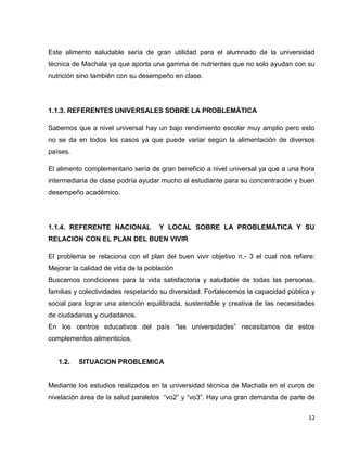 Este alimento saludable sería de gran utilidad para el alumnado de la universidad 
técnica de Machala ya que aporta una gamma de nutrientes que no solo ayudan con su 
nutrición sino también con su desempeño en clase. 
12 
1.1.3. REFERENTES UNIVERSALES SOBRE LA PROBLEMÁTICA 
Sabemos que a nivel universal hay un bajo rendimiento escolar muy amplio pero esto 
no se da en todos los casos ya que puede variar según la alimentación de diversos 
países. 
El alimento complementario sería de gran beneficio a nivel universal ya que a una hora 
intermediaria de clase podría ayudar mucho al estudiante para su concentración y buen 
desempeño académico. 
1.1.4. REFERENTE NACIONAL Y LOCAL SOBRE LA PROBLEMÁTICA Y SU 
RELACION CON EL PLAN DEL BUEN VIVIR 
El problema se relaciona con el plan del buen vivir objetivo n.- 3 el cual nos refiere: 
Mejorar la calidad de vida de la población 
Buscamos condiciones para la vida satisfactoria y saludable de todas las personas, 
familias y colectividades respetando su diversidad. Fortalecemos la capacidad pública y 
social para lograr una atención equilibrada, sustentable y creativa de las necesidades 
de ciudadanas y ciudadanos. 
En los centros educativos del país “las universidades” necesitamos de estos 
complementos alimenticios. 
1.2. SITUACION PROBLEMICA 
Mediante los estudios realizados en la universidad técnica de Machala en el curos de 
nivelación área de la salud paralelos “vo2” y “vo3”. Hay una gran demanda de parte de 
 