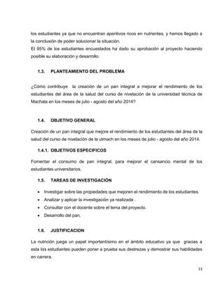 los estudiantes ya que no encuentran aperitivos ricos en nutrientes, y hemos llegado a 
la conclusión de poder solucionar la situación. 
El 95% de los estudiantes encuestados ha dado su aprobación al proyecto haciendo 
posible su elaboración y desarrollo. 
13 
1.3. PLANTEAMIENTO DEL PROBLEMA 
¿Cómo contribuye la creación de un pan integral a mejorar el rendimiento de los 
estudiantes del área de la salud del curso de nivelación de la universidad técnica de 
Machala en los meses de julio - agosto del año 2014? 
1.4. OBJETIVO GENERAL 
Creación de un pan integral que mejore el rendimiento de los estudiantes del área de la 
salud del curso de nivelación de la utmach en los meses de julio - agosto del año 2014. 
1.4.1. OBJETIVOS ESPECIFICOS 
Fomentar el consumo de pan integral, para mejorar el cansancio mental de los 
estudiantes universitarios. 
1.5. TAREAS DE INVESTIGACIÓN 
 Investigar sobre las propiedades que mejoren el rendimiento de los estudiantes. 
 Analizar y aplicar la investigación ya realizada . 
 Consultar con el docente sobre el tema del proyecto. 
 Desarrollo del pan. 
1.6. JUSTIFICACION 
La nutrición juega un papel importantísimo en el ámbito educativo ya que gracias a 
esta los estudiantes pueden poner a prueba sus destrezas y demostrar sus habilidades 
en carrera. 
 