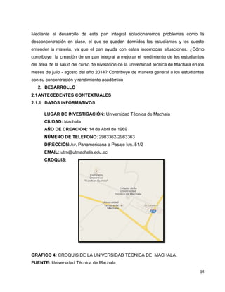 Mediante el desarrollo de este pan integral solucionaremos problemas como la 
desconcentración en clase, el que se queden dormidos los estudiantes y les cueste 
entender la materia, ya que el pan ayuda con estas incomodas situaciones. ¿Cómo 
contribuye la creación de un pan integral a mejorar el rendimiento de los estudiantes 
del área de la salud del curso de nivelación de la universidad técnica de Machala en los 
meses de julio - agosto del año 2014? Contribuye de manera general a los estudiantes 
con su concentración y rendimiento académico 
14 
2. DESARROLLO 
2.1 ANTECEDENTES CONTEXTUALES 
2.1.1 DATOS INFORMATIVOS 
LUGAR DE INVESTIGACIÓN: Universidad Técnica de Machala 
CIUDAD: Machala 
AÑO DE CREACION: 14 de Abril de 1969 
NÚMERO DE TELEFONO: 2983362-2983363 
DIRECCIÓN:Av. Panamericana a Pasaje km. 51/2 
EMAIL: utm@utmachala.edu.ec 
CROQUIS: 
GRÁFICO 4: CROQUIS DE LA UNIVERSIDAD TÉCNICA DE MACHALA. 
FUENTE: Universidad Técnica de Machala 
 