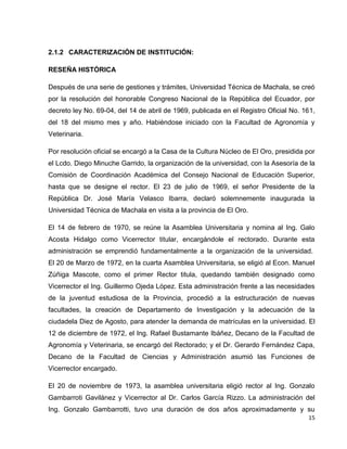 15 
2.1.2 CARACTERIZACIÓN DE INSTITUCIÓN: 
RESEÑA HISTÓRICA 
Después de una serie de gestiones y trámites, Universidad Técnica de Machala, se creó 
por la resolución del honorable Congreso Nacional de la República del Ecuador, por 
decreto ley No. 69-04, del 14 de abril de 1969, publicada en el Registro Oficial No. 161, 
del 18 del mismo mes y año. Habiéndose iniciado con la Facultad de Agronomía y 
Veterinaria. 
Por resolución oficial se encargó a la Casa de la Cultura Núcleo de El Oro, presidida por 
el Lcdo. Diego Minuche Garrido, la organización de la universidad, con la Asesoría de la 
Comisión de Coordinación Académica del Consejo Nacional de Educación Superior, 
hasta que se designe el rector. El 23 de julio de 1969, el señor Presidente de la 
República Dr. José María Velasco Ibarra, declaró solemnemente inaugurada la 
Universidad Técnica de Machala en visita a la provincia de El Oro. 
El 14 de febrero de 1970, se reúne la Asamblea Universitaria y nomina al Ing. Galo 
Acosta Hidalgo como Vicerrector titular, encargándole el rectorado. Durante esta 
administración se emprendió fundamentalmente a la organización de la universidad. 
El 20 de Marzo de 1972, en la cuarta Asamblea Universitaria, se eligió al Econ. Manuel 
Zúñiga Mascote, como el primer Rector titula, quedando también designado como 
Vicerrector el Ing. Guillermo Ojeda López. Esta administración frente a las necesidades 
de la juventud estudiosa de la Provincia, procedió a la estructuración de nuevas 
facultades, la creación de Departamento de Investigación y la adecuación de la 
ciudadela Diez de Agosto, para atender la demanda de matrículas en la universidad. El 
12 de diciembre de 1972, el Ing. Rafael Bustamante Ibáñez, Decano de la Facultad de 
Agronomía y Veterinaria, se encargó del Rectorado; y el Dr. Gerardo Fernández Capa, 
Decano de la Facultad de Ciencias y Administración asumió las Funciones de 
Vicerrector encargado. 
El 20 de noviembre de 1973, la asamblea universitaria eligió rector al Ing. Gonzalo 
Gambarroti Gavilánez y Vicerrector al Dr. Carlos García Rizzo. La administración del 
Ing. Gonzalo Gambarrotti, tuvo una duración de dos años aproximadamente y su 
 