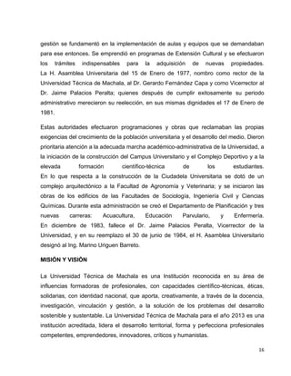 gestión se fundamentó en la implementación de aulas y equipos que se demandaban 
para ese entonces. Se emprendió en programas de Extensión Cultural y se efectuaron 
los trámites indispensables para la adquisición de nuevas propiedades. 
La H. Asamblea Universitaria del 15 de Enero de 1977, nombro como rector de la 
Universidad Técnica de Machala, al Dr. Gerardo Fernández Capa y como Vicerrector al 
Dr. Jaime Palacios Peralta; quienes después de cumplir exitosamente su periodo 
administrativo merecieron su reelección, en sus mismas dignidades el 17 de Enero de 
1981. 
Estas autoridades efectuaron programaciones y obras que reclamaban las propias 
exigencias del crecimiento de la población universitaria y el desarrollo del medio. Dieron 
prioritaria atención a la adecuada marcha académico-administrativa de la Universidad, a 
la iniciación de la construcción del Campus Universitario y el Complejo Deportivo y a la 
elevada formación científico-técnica de los estudiantes. 
En lo que respecta a la construcción de la Ciudadela Universitaria se dotó de un 
complejo arquitectónico a la Facultad de Agronomía y Veterinaria; y se iniciaron las 
obras de los edificios de las Facultades de Sociología, Ingeniería Civil y Ciencias 
Químicas. Durante esta administración se creó el Departamento de Planificación y tres 
nuevas carreras: Acuacultura, Educación Parvulario, y Enfermería. 
En diciembre de 1983, fallece el Dr. Jaime Palacios Peralta, Vicerrector de la 
Universidad, y en su reemplazo el 30 de junio de 1984, el H. Asamblea Universitario 
designó al Ing. Marino Uriguen Barreto. 
16 
MISIÓN Y VISIÓN 
La Universidad Técnica de Machala es una Institución reconocida en su área de 
influencias formadoras de profesionales, con capacidades científico-técnicas, éticas, 
solidarias, con identidad nacional, que aporta, creativamente, a través de la docencia, 
investigación, vinculación y gestión, a la solución de los problemas del desarrollo 
sostenible y sustentable. La Universidad Técnica de Machala para el año 2013 es una 
institución acreditada, lidera el desarrollo territorial, forma y perfecciona profesionales 
competentes, emprendedores, innovadores, críticos y humanistas. 
 