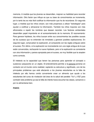 memoria. A medida que los jóvenes se desarrollan, mejoran su habilidad para recordar 
información. Otro factor que influye es que su base de conocimientos se incrementa, 
por lo tanto les es más fácil codificar la información que ha de recordarse. En segundo 
lugar, a medida que los niños crecen, son más propensos a utilizar "estrategias" para 
ayudar a codificar y almacenar la información. También los niños mayores son más 
aficionados a repetir los nombres que desean recordar. Los factores ambientales 
desarrollan papel importante en el acrecentamiento de la memoria. El razonamiento: 
Para generar hipótesis, los niños buscan entre sus conocimientos las posibles causas 
de los sucesos que no entienden de inmediato y generan posibles explicaciones. En 
segundo lugar, comprueban la explicación, al compararla con las reglas antiguas sobre 
el suceso. Por último, si la explicación es inconsistente con una regla antigua de la que 
están convencidos, rechazarán la nueva hipótesis, pero si la explicación es consistente 
con otra información y parece apropiada para el suceso, es muy factible que la acepten 
como correcta. 
El intelecto es la capacidad que tienen las personas para aprender el concepto o 
sustancia subyacente en un objeto. El entendimiento permite a la persona ponerse en 
contacto con el mundo como realidad, captando su estructura y significado, uno de los 
principales problemas que está afectando a los jóvenes estudiantes es la falta de 
intelecto por ello hemos creído conveniente crear un alimento que ayude a los 
estudiantes del curso de nivelación del área de la salud del paralelo “Vo1 y V02”,para 
combatir este problema ya sea la falta de interés hacia escuchar las clases, cansancio o 
por no alimentarse bien. 
18 
PAICO: 
 