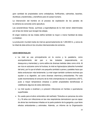 gran cantidad de propiedades como antisépticas, fortificantes, calmantes, laxantes, 
diuréticas y bactericidas, y beneficios para el cuerpo humano. 
La intervención del hombre en el proceso de explotación de los panales de 
la colmena es conocida como apicultura. 
Las características físicas, químicas y organolépticas de la miel vienen determinadas 
por el tipo de néctar que recogen las abejas. 
El origen botánico de las mieles define también la mayor o menor facilidad de éstas 
a cristalizar. 
La producción mundial media de miel es aproximadamente de 1.200.000 tn, y cerca de 
la mitad de ésta entra en los circuitos internacionales de comercio. 
24 
USOS MEDICINALES 
 La miel se usa principalmente en la cocina y la pastelería, como 
acompañamiento del pan o las tostadas (especialmente, en 
desayunos y meriendas) y como aditivo de diversas bebidas tales como el té. Al 
ser rica en azúcares como la fructosa, la miel es higroscópica (absorbe humedad 
del aire), por lo que el añadir una pequeña cantidad a panes y pasteles hace que 
éstos endurezcan más lentamente. La miel virgen también contiene enzimas que 
ayudan a su digestión, así como diversas vitaminas y antioxidantes. Por esto 
suele recomendarse el consumo de la miel a temperaturas no superiores a 60°C, 
pues a mayor temperatura empieza a perder propiedades beneficiosas al 
volatilizarse algunos de estos elementos. 
 La miel ayuda a cicatrizar y a prevenir infecciones en heridas o quemaduras 
superficiales 
 Es usada para el alivio sintomático del resfriado.2 Estudios en personas de entre 
2 y 18 años con infecciones en las vías respiratorias demostraron que es capaz 
de aliviar las membranas irritadas en la parte posterior de la garganta y que tiene 
efectos antioxidantes y antivirales. Además, un informe de la Organización 
 