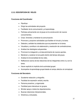 27 
2.3.2. DESCRIPCION DE ROLES 
Funciones del Coordinador 
 Planificar 
 Dirigir las actividades del proyecto 
 Facilitador de la comunicación y el aprendizaje. 
 Participa activamente con el grupo en la construcción de nuevos 
conocimientos. 
 Crear, fomentar y mantener la comunicación. 
 Promover y proponer actividades que faciliten el vínculo y la tarea. 
 Detectar y señalar los obstáculos que se presentan en la tarea. 
 Visualizar y contribuir a la elaboración y resolución de contradicciones. 
 Analizar las ideologías subyacentes. 
 Promover la indagación y el descubrimiento de nuevos aportes. 
 Mantener y sostener el encuadre dentro del tiempo del grupo. 
 Analizar la funcionalidad de los roles. 
 Reflexionar acerca de las relaciones de los integrantes entre sí y con la 
tarea. 
 Hacer explícito lo implícito de la actividad grupal. 
 Acompañar el aprendizaje grupal desde el campo afectivo al conceptual. 
Funciones del Secretario 
 Excelente redacción y ortografía. 
 Facilidad de expresión verbal y escrita. 
 Persona proactiva, y organizada 
 Facilidad para interactuar en grupos. 
 Brindar apoyo a todos los departamentos. 
 Buenas relaciones interpersonales. 
 Dinámica y entusiasta. 
 