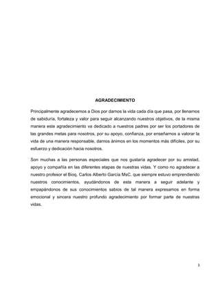 3 
AGRADECIMIENTO 
Principalmente agradecemos a Dios por darnos la vida cada día que pasa, por llenarnos 
de sabiduría, fortaleza y valor para seguir alcanzando nuestros objetivos, de la misma 
manera este agradecimiento va dedicado a nuestros padres por ser los portadores de 
las grandes metas para nosotros, por su apoyo, confianza, por enseñarnos a valorar la 
vida de una manera responsable, darnos ánimos en los momentos más difíciles, por su 
esfuerzo y dedicación hacia nosotros. 
Son muchas a las personas especiales que nos gustaría agradecer por su amistad, 
apoyo y compañía en las diferentes etapas de nuestras vidas. Y como no agradecer a 
nuestro profesor el Bioq. Carlos Alberto García MsC. que siempre estuvo emprendiendo 
nuestros conocimientos, ayudándonos de esta manera a seguir adelante y 
empapándonos de sus conocimientos sabios de tal manera expresamos en forma 
emocional y sincera nuestro profundo agradecimiento por formar parte de nuestras 
vidas. 
 