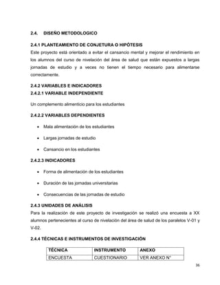36 
2.4. DISEÑO METODOLOGICO 
2.4.1 PLANTEAMIENTO DE CONJETURA O HIPÓTESIS 
Este proyecto está orientado a evitar el cansancio mental y mejorar el rendimiento en 
los alumnos del curso de nivelación del área de salud que están expuestos a largas 
jornadas de estudio y a veces no tienen el tiempo necesario para alimentarse 
correctamente. 
2.4.2 VARIABLES E INDICADORES 
2.4.2.1 VARIABLE INDEPENDIENTE 
Un complemento alimenticio para los estudiantes 
2.4.2.2 VARIABLES DEPENDIENTES 
 Mala alimentación de los estudiantes 
 Largas jornadas de estudio 
 Cansancio en los estudiantes 
2.4.2.3 INDICADORES 
 Forma de alimentación de los estudiantes 
 Duración de las jornadas universitarias 
 Consecuencias de las jornadas de estudio 
2.4.3 UNIDADES DE ANÁLISIS 
Para la realización de este proyecto de investigación se realizó una encuesta a XX 
alumnos pertenecientes al curso de nivelación del área de salud de los paralelos V-01 y 
V-02. 
2.4.4 TÉCNICAS E INSTRUMENTOS DE INVESTIGACIÓN 
TÉCNICA INSTRUMENTO ANEXO 
ENCUESTA CUESTIONARIO VER ANEXO N° 
 