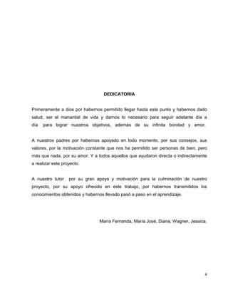4 
DEDICATORIA 
Primeramente a dios por habernos permitido llegar hasta este punto y habernos dado 
salud, ser el manantial de vida y darnos lo necesario para seguir adelante día a 
día para lograr nuestros objetivos, además de su infinita bondad y amor. 
A nuestros padres por habernos apoyado en todo momento, por sus consejos, sus 
valores, por la motivación constante que nos ha permitido ser personas de bien, pero 
más que nada, por su amor. Y a todos aquellos que ayudaron directa o indirectamente 
a realizar este proyecto. 
A nuestro tutor por su gran apoyo y motivación para la culminación de nuestro 
proyecto, por su apoyo ofrecido en este trabajo, por habernos transmitidos los 
conocimientos obtenidos y habernos llevado pasó a paso en el aprendizaje. 
María Fernanda, María José, Diana, Wagner, Jessica. 
 
