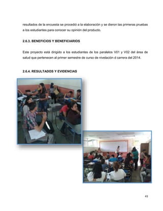 resultados de la encuesta se procedió a la elaboración y se dieron las primeras pruebas 
a los estudiantes para conocer su opinión del producto. 
43 
2.6.3. BENEFICIOS Y BENEFICIARIOS 
Este proyecto está dirigido a los estudiantes de los paralelos V01 y V02 del área de 
salud que pertenecen al primer semestre de curso de nivelación d carrera del 2014. 
2.6.4. RESULTADOS Y EVIDENCIAS 
 