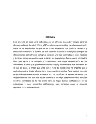 5 
RESUMEN 
Este proyecto se basa en la elaboración de un alimento diseñado y dirigido para los 
alumnos del área de salud “V01 y V02” es el complemento ideal para la concentración 
diaria de los estudiantes ya que en las horas vespertinas nos produce cansancio y 
sensación de hambre, el objetivo de este proyecto es quitar el estrés producido por las 
clases diarias. Este alimento se logró a cabo con una idea plasmada por todos nosotros 
y lo vimos como un aperitivo para la tarde, los ingredientes fueron como principal la 
fitina que ayuda a la memoria y complementa una mayor concentración en las 
actividades, el paico que quita la sensación de fatiga y nos mantiene más despiertos en 
el aula de clase, la linaza que junto con el resto de ingredientes no engorda que al 
contrario ayuda a limpiar el organismo y nos mantiene atentos. Para concluir con este 
proyecto lo que queremos dar a conocer son los beneficios de algunos alimentos que 
integrándolos en uno solo nos ayuda a contribuir un mejor desempeño diario es todas 
nuestras actividades de la vida diaria para así lograr buenas calificaciones en las 
asignaturas y tener excelentes calificaciones para conseguir pasar al siguiente 
semestre y con nuestra carrera. 
 