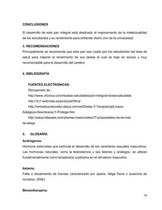 50 
CONCLUSIONES 
El desarrollo de este pan integral está destinado al mejoramiento de la intelectualidad 
de los estudiantes y su rendimiento para enfrentar diario vivir de la universidad 
3. RECOMENDACIONES 
Principalmente se recomienda que este pan sea usado por los estudiantes del área de 
salud para mejorar el rendimiento de sus tareas el cual es bajo en azúcar y muy 
recomendable para el desarrollo del cerebro 
4. BIBLIOGRAFÍA 
FUENTES ELECTRONICAS: 
Recuperado de : 
http://www.vitonica.com/recetas-saludables/pan-integral-receta-saludable 
http://3c1.webnode.es/products/fitina/ 
http://remediosnaturales.about.com/od/Dietas-Y-Terapias/qt/Linaza- 
Adelgaza-Desintoxica-Y-Protege.htm 
http://salud.ellasabe.com/plantas-medicinales/77-propiedades-de-la-miel-de- 
abeja 
5. GLOSARIO. 
Andrógenos. 
Hormona esteroidea que estimula el desarrollo de los caracteres sexuales masculinos. 
Las hormonas naturales, como la testosterona y sus ésteres y análogos, se utilizan 
fundamentalmente como terapéutica sustitutiva en el climaterio masculino. 
Astenia. 
Falta o decaimiento de fuerzas caracterizado por apatía, fatiga física o ausencia de 
iniciativa. (RAE) 
Benzodiacepina. 
 