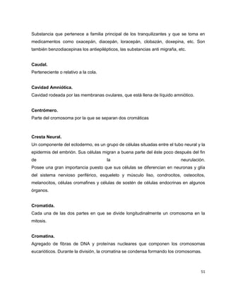 Substancia que pertenece a familia principal de los tranquilizantes y que se toma en 
medicamentos como oxacepán, diacepán, loracepán, clobazán, doxepina, etc. Son 
también benzodiacepinas los antiepilépticos, las substancias anti migraña, etc. 
51 
Caudal. 
Perteneciente o relativo a la cola. 
Cavidad Amniótica. 
Cavidad rodeada por las membranas ovulares, que está llena de líquido amniótico. 
Centrómero. 
Parte del cromosoma por la que se separan dos cromáticas 
Cresta Neural. 
Un componente del ectodermo, es un grupo de células situadas entre el tubo neural y la 
epidermis del embrión. Sus células migran a buena parte del éste poco después del fin 
de la neurulación. 
Posee una gran importancia puesto que sus células se diferencian en neuronas y glía 
del sistema nervioso periférico, esqueleto y músculo liso, condrocitos, osteocitos, 
melanocitos, células cromafines y células de sostén de células endocrinas en algunos 
órganos. 
Cromatida. 
Cada una de las dos partes en que se divide longitudinalmente un cromosoma en la 
mitosis. 
Cromatina. 
Agregado de fibras de DNA y proteínas nucleares que componen los cromosomas 
eucarióticos. Durante la división, la cromatina se condensa formando los cromosomas. 
 