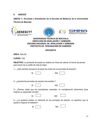 53 
6. ANEXOS 
ANEXO 1.- Encuesta a Estudiantes de la Escuela de Medicina de la Universidad 
Técnica de Machala 
UNIVERSIDAD TÉCNICA DE MACHALA 
DIRECCIÓN DE NIVELACIÓN Y ADMISIÓN 
SISTEMA NACIONAL DE NIVELACIÓN Y ADMISIÓN 
PROYECTO DE INTEGRACIÓN DE SABERES 
ENCUESTA 
AREA: SALUD 
CURSO: V02 
OBJETIVO: La presente encuesta se realiza con fines de valorar su forma de pensar 
para hacer de su estilo de vida el mejor. 
1.- ¿Has sentido cansancio al pasar las horas de una jornada de estudio? 
SI NO 
2.- ¿durante las jornadas de estudio has sentido ? 
SI NO 
3.- ¿Piensa usted que los estudiantes necesitan un complemento alimenticio para 
mejorar su desarrollo mental? 
SI NO 
4.- ¿Le gustaría probar un alimento en las jornadas de estudio, un aperitivo que le 
ayude a mejorar el intelecto? 
SI NO 
 
