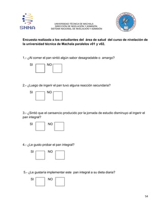 54 
UNIVERSIDAD TÉCNICA DE MACHALA 
DIRECCIÓN DE NIVELACIÓN Y ADMISIÓN 
SISTEMA NACIONAL DE NIVELACIÓN Y ADMISIÓN 
Encuesta realizada a los estudiantes del área de salud del curso de nivelación de 
la universidad técnica de Machala paralelos v01 y v02. 
1.- ¿Al comer el pan sintió algún sabor desagradable o amargo? 
SI NO 
2.- ¿Luego de ingerir el pan tuvo alguna reacción secundaria? 
SI NO 
3.- ¿Sintió que el cansancio producido por la jornada de estudio disminuyo al ingerir el 
pan integral? 
SI NO 
4.- ¿Le gusto probar el pan integral? 
SI NO 
5.- ¿Le gustaría implementar este pan integral a su dieta diaria? 
SI NO 
 