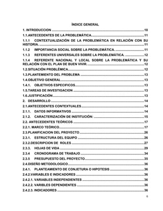6 
ÍNDICE GENERAL 
1. INTRODUCCION ....................................................................................................... 10 
1.1.ANTECEDENTES DE LA PROBLEMÁTICA. .......................................................... 11 
1.1.1 CONTEXTUALIZACIÓN DE LA PROBLEMÁTICA EN RELACIÓN CON SU 
HISTORIA. ..................................................................................................................... 11 
1.1.2 IMPORTANCIA SOCIAL SOBRE LA PROBLEMÁTICA. ................................ 11 
1.1.3 REFERENTES UNIVERSALES SOBRE LA PROBLEMÁTICA. ..................... 12 
1.1.4 REFERENTE NACIONAL Y LOCAL SOBRE LA PROBLEMÁTICA Y SU 
RELACIÓN CON EL PLAN DE BUEN VIVIR. ............................................................... 12 
1.2. SITUACIÓN PROBLÉMICA..................................................................................... 12 
1.3. PLANTEMIENTO DEL PROBLEMA ....................................................................... 13 
1.4.OBJETIVO GENERAL ............................................................................................. 13 
1.4.1. OBJETIVOS ESPECIFICOS ............................................................................. 13 
1.5. TAREAS DE INVESTIGACION ............................................................................... 13 
1.6. JUSTIFICACIÓN ...................................................................................................... 13 
2. DESARROLLO ........................................................................................................ 14 
2.1. ANTECEDENTES CONTEXTUALES ...................................................................... 14 
2.1.1. DATOS INFORMATIVOS ................................................................................. 14 
2.1.2. CARACTERIZACIÓN DE INSTITUCIÓN: ........................................................ 15 
2.2. ANTECEDENTES TEÓRICOS ............................................................................... 17 
2.2.1. MARCO TEÓRICO............................................................................................... 17 
2.3. PLANIFICACION DEL PROYECTO ........................................................................ 26 
2.3.1. ESTRUCTURA DEL EQUIPO .......................................................................... 26 
2.3.2.DESCRIPCION DE ROLES ................................................................................. 27 
2.3.3. HOJAS DE VIDA .............................................................................................. 29 
2.3.4 CRONOGRAMA DE TRABAJO ....................................................................... 34 
2.3.5 PRESUPUESTO DEL PROYECTO .................................................................. 35 
2.4. DISEÑO METODOLOGICO ..................................................................................... 36 
2.4.1. PLANTEAMIENTO DE CONJETURA O HIPOTESIS ...................................... 36 
2.4.2.VARIABLES E INDICADORES ............................................................................ 36 
2.4.2.1. VARIABLES INDEPENDIENTES ..................................................................... 36 
2.4.2.2. VARIBLES DEPENDIENTES ........................................................................... 36 
2.4.2.3. INDICADORES ................................................................................................. 36 
 
