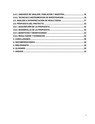 2.4.3. UNIDADES DE ANALISIS, POBLACION Y MUESTRA ...................................... 36 
2.4.4. TECNICAS E INSTRUMENTOS DE INVESTIGACION ....................................... 36 
2.5. ANÁLISIS E INTERPRETACIÓN DE RESULTADOS ............................................ 37 
2.6. PROPUESTA DEL PROYECTO ............................................................................. 42 
2.6.1. DESCRIPCIÓN DE LA PROPUESTA .................................................................. 42 
2.6.2. DESARROLLO DE LA PROPUESTA ................................................................. 42 
2.6.3. BENEFICIOS Y BENEFICIARIOS ....................................................................... 43 
2.6.4. RESULTADOS Y EVIDENCIAS .......................................................................... 43 
3. CONCLUSIONES ...................................................................................................... 50 
4. RECOMENDACIONES: ............................................................................................. 50 
5. BIBLIOGRAFÍA ......................................................................................................... 50 
6. GLOSARIO ................................................................................................................ 50 
7. ANEXOS .................................................................................................................... 53 
7 
 