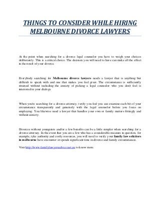 THINGS TO CONSIDER WHILE HIRING
MELBOURNE DIVORCE LAWYERS
At the point when searching for a divorce legal counselor you have to weigh your choices
deliberately. This is a critical choice. The decision you will need to have can make all the effect
in the result of your divorce.
Everybody searching for Melbourne divorce lawyers needs a lawyer that is anything but
difficult to speak with and one that makes you feel great. The circumstance is sufficiently
strained without including the anxiety of picking a legal counselor who you don't feel is
interested in your dialogs.
When you're searching for a divorce attorney, verify you feel you can examine each bit of your
circumstance transparently and genuinely with the legal counselor before you focus on
employing. You likewise need a lawyer that handles your own or family matters fittingly and
without anxiety.
Divorces without youngsters and/or a few benefits can be a little simpler when searching for a
divorce attorney. In the event that you are a few who has a considerable measure in question, for
example, tyke authority and costly resources, you will need to verify your family law solicitors
in melbourne have encounter or spends significant time in divorce and family circumstances.
Visit http://www.familylawyersadvice.net.au to know more.
 