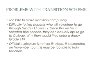 PROBLEMS WITH TRANSITION SCHEME
• Too late to make transition compulsory.
• Difficulty to find students who will volunteer to go
through Grades 11 and 12. Since this will be in
selected pilot schools, they can actually opt to go
to College. Why then would they enter a shady
Grade 11?
• Official curriculum is not yet finalized. It is expected
on November, but this may be too late to train
teachers.
 