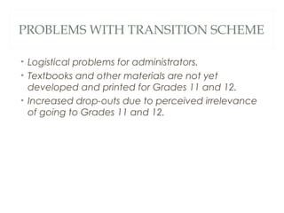 PROBLEMS WITH TRANSITION SCHEME
• Logistical problems for administrators.
• Textbooks and other materials are not yet
developed and printed for Grades 11 and 12.
• Increased drop-outs due to perceived irrelevance
of going to Grades 11 and 12.
 