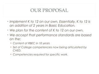 OUR PROPOSAL
• Implement K to 12 on our own. Essentially, K to 12 is
an addition of 2 years in Basic Education.
• We plan for the content of K to 12 on our own.
• We accept that performance standards are based
on the:
• Content of RBEC in 10 years
• Set of College competencies now being articulated by
CHED.
• Competencies required for specific work.
 