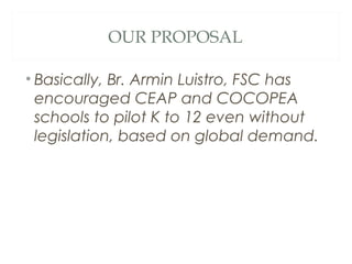 OUR PROPOSAL
• Basically, Br. Armin Luistro, FSC has
encouraged CEAP and COCOPEA
schools to pilot K to 12 even without
legislation, based on global demand.
 