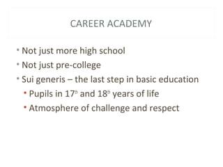 CAREER ACADEMY
• Not just more high school
• Not just pre-college
• Sui generis – the last step in basic education
• Pupils in 17th
and 18th
years of life
• Atmosphere of challenge and respect
 