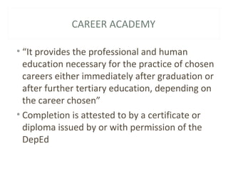 CAREER ACADEMY
• “It provides the professional and human
education necessary for the practice of chosen
careers either immediately after graduation or
after further tertiary education, depending on
the career chosen”
• Completion is attested to by a certificate or
diploma issued by or with permission of the
DepEd
 