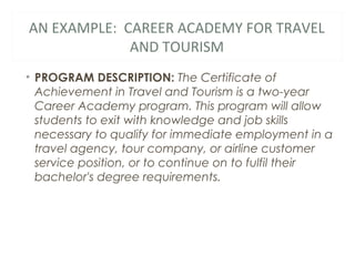 AN EXAMPLE: CAREER ACADEMY FOR TRAVEL
AND TOURISM
• PROGRAM DESCRIPTION: The Certificate of
Achievement in Travel and Tourism is a two-year
Career Academy program. This program will allow
students to exit with knowledge and job skills
necessary to qualify for immediate employment in a
travel agency, tour company, or airline customer
service position, or to continue on to fulfil their
bachelor's degree requirements.
 