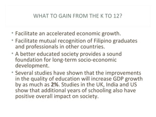 WHAT TO GAIN FROM THE K TO 12?
• Facilitate an accelerated economic growth.
• Facilitate mutual recognition of Filipino graduates
and professionals in other countries.
• A better educated society provides a sound
foundation for long-term socio-economic
development.
• Several studies have shown that the improvements
in the quality of education will increase GDP growth
by as much as 2%. Studies in the UK, India and US
show that additional years of schooling also have
positive overall impact on society.
 