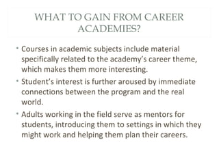 WHAT TO GAIN FROM CAREER
ACADEMIES?
• Courses in academic subjects include material
specifically related to the academy’s career theme,
which makes them more interesting.
• Student’s interest is further aroused by immediate
connections between the program and the real
world.
• Adults working in the field serve as mentors for
students, introducing them to settings in which they
might work and helping them plan their careers.
 