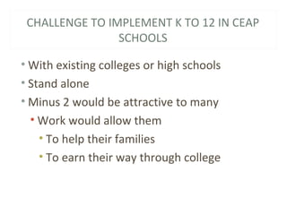 CHALLENGE TO IMPLEMENT K TO 12 IN CEAP
SCHOOLS
• With existing colleges or high schools
• Stand alone
• Minus 2 would be attractive to many
• Work would allow them
• To help their families
• To earn their way through college
 